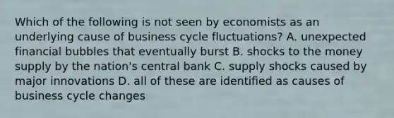 Which of the following is not seen by economists as an underlying cause of business cycle fluctuations? A. unexpected financial bubbles that eventually burst B. shocks to the money supply by the nation's central bank C. supply shocks caused by major innovations D. all of these are identified as causes of business cycle changes