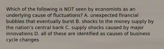 Which of the following is NOT seen by economists as an underlying cause of fluctuations? A. unexpected financial bubbles that eventually burst B. shocks to the money supply by the nation's central bank C. supply shocks caused by major innovations D. all of these are identified as causes of business cycle changes