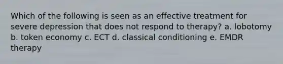 Which of the following is seen as an effective treatment for severe depression that does not respond to therapy? a. lobotomy b. token economy c. ECT d. classical conditioning e. EMDR therapy