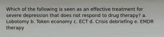 Which of the following is seen as an effective treatment for severe depression that does not respond to drug therapy? a. Lobotomy b. Token economy c. ECT d. Crisis debriefing e. EMDR therapy