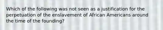 Which of the following was not seen as a justification for the perpetuation of the enslavement of African Americans around the time of the founding?