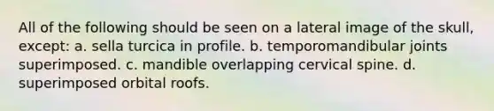All of the following should be seen on a lateral image of the skull, except: a. sella turcica in profile. b. temporomandibular joints superimposed. c. mandible overlapping cervical spine. d. superimposed orbital roofs.