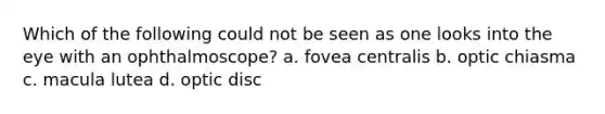 Which of the following could not be seen as one looks into the eye with an ophthalmoscope? a. fovea centralis b. optic chiasma c. macula lutea d. optic disc