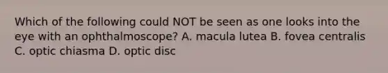 Which of the following could NOT be seen as one looks into the eye with an ophthalmoscope? A. macula lutea B. fovea centralis C. optic chiasma D. optic disc