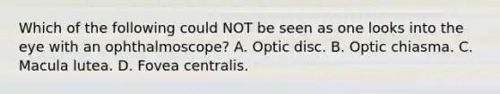 Which of the following could NOT be seen as one looks into the eye with an ophthalmoscope? A. Optic disc. B. Optic chiasma. C. Macula lutea. D. Fovea centralis.