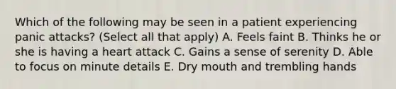 Which of the following may be seen in a patient experiencing panic attacks? (Select all that apply) A. Feels faint B. Thinks he or she is having a heart attack C. Gains a sense of serenity D. Able to focus on minute details E. Dry mouth and trembling hands