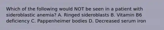 Which of the following would NOT be seen in a patient with sideroblastic anemia? A. Ringed sideroblasts B. Vitamin B6 deficiency C. Pappenheimer bodies D. Decreased serum iron