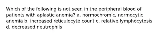 Which of the following is not seen in the peripheral blood of patients with aplastic anemia? a. normochromic, normocytic anemia b. increased reticulocyte count c. relative lymphocytosis d. decreased neutrophils