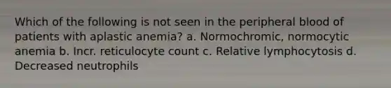 Which of the following is not seen in the peripheral blood of patients with aplastic anemia? a. Normochromic, normocytic anemia b. Incr. reticulocyte count c. Relative lymphocytosis d. Decreased neutrophils