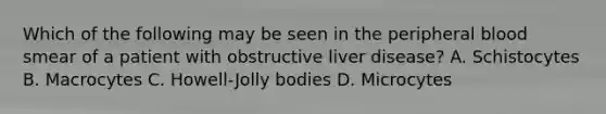 Which of the following may be seen in the peripheral blood smear of a patient with obstructive liver disease? A. Schistocytes B. Macrocytes C. Howell-Jolly bodies D. Microcytes