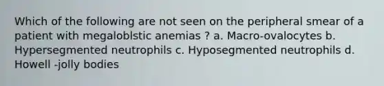 Which of the following are not seen on the peripheral smear of a patient with megaloblstic anemias ? a. Macro-ovalocytes b. Hypersegmented neutrophils c. Hyposegmented neutrophils d. Howell -jolly bodies