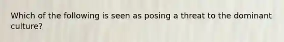 Which of the following is seen as posing a threat to the dominant culture?