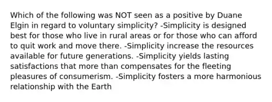 Which of the following was NOT seen as a positive by Duane Elgin in regard to voluntary simplicity? -Simplicity is designed best for those who live in rural areas or for those who can afford to quit work and move there. -Simplicity increase the resources available for future generations. -Simplicity yields lasting satisfactions that <a href='https://www.questionai.com/knowledge/keWHlEPx42-more-than' class='anchor-knowledge'>more than</a> compensates for the fleeting pleasures of consumerism. -Simplicity fosters a more harmonious relationship with the Earth