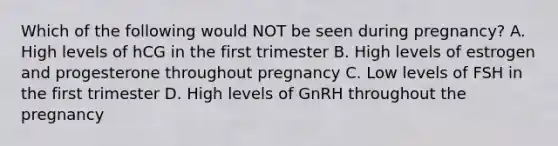 Which of the following would NOT be seen during pregnancy? A. High levels of hCG in the first trimester B. High levels of estrogen and progesterone throughout pregnancy C. Low levels of FSH in the first trimester D. High levels of GnRH throughout the pregnancy