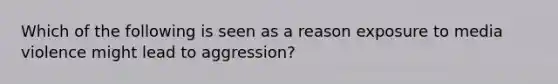 Which of the following is seen as a reason exposure to media violence might lead to aggression?