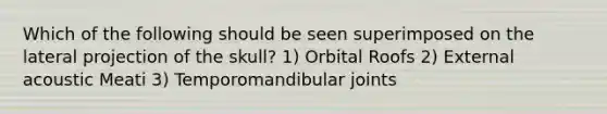 Which of the following should be seen superimposed on the lateral projection of the skull? 1) Orbital Roofs 2) External acoustic Meati 3) Temporomandibular joints