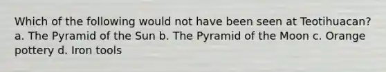 Which of the following would not have been seen at Teotihuacan? a. The Pyramid of the Sun b. The Pyramid of the Moon c. Orange pottery d. Iron tools