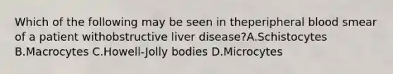 Which of the following may be seen in theperipheral blood smear of a patient withobstructive liver disease?A.Schistocytes B.Macrocytes C.Howell-Jolly bodies D.Microcytes