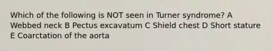 Which of the following is NOT seen in Turner syndrome? A Webbed neck B Pectus excavatum C Shield chest D Short stature E Coarctation of the aorta