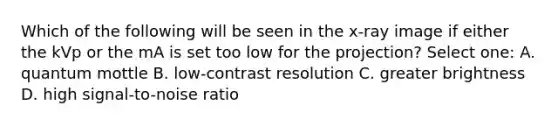 Which of the following will be seen in the x-ray image if either the kVp or the mA is set too low for the projection? Select one: A. quantum mottle B. low-contrast resolution C. greater brightness D. high signal-to-noise ratio