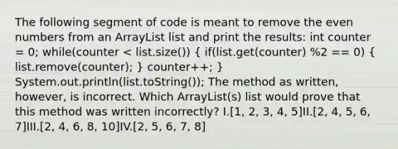 The following segment of code is meant to remove the even numbers from an ArrayList list and print the results: int counter = 0; while(counter < list.size()) ( if(list.get(counter) %2 == 0) { list.remove(counter); ) counter++; } System.out.println(list.toString()); The method as written, however, is incorrect. Which ArrayList(s) list would prove that this method was written incorrectly? I.[1, 2, 3, 4, 5]II.[2, 4, 5, 6, 7]III.[2, 4, 6, 8, 10]IV.[2, 5, 6, 7, 8]