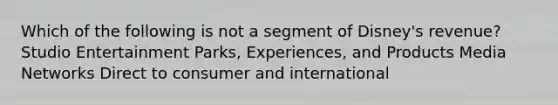 Which of the following is not a segment of Disney's revenue? Studio Entertainment Parks, Experiences, and Products Media Networks Direct to consumer and international