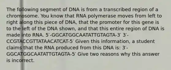 The following segment of DNA is from a transcribed region of a chromosome. You know that RNA polymerase moves from left to right along this piece of DNA, that the promoter for this gene is to the left of the DNA shown, and that this entire region of DNA is made into RNA. 5′-GGCATGGCAATATTGTAGTA-3′ 3′-CCGTACCGTTATAACATCAT-5′ Given this information, a student claims that the RNA produced from this DNA is: 3′-GGCATGGCAATATTGTAGTA-5′ Give two reasons why this answer is incorrect.