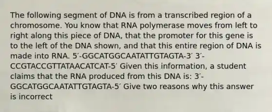 The following segment of DNA is from a transcribed region of a chromosome. You know that RNA polymerase moves from left to right along this piece of DNA, that the promoter for this gene is to the left of the DNA shown, and that this entire region of DNA is made into RNA. 5′-GGCATGGCAATATTGTAGTA-3′ 3′-CCGTACCGTTATAACATCAT-5′ Given this information, a student claims that the RNA produced from this DNA is: 3′-GGCATGGCAATATTGTAGTA-5′ Give two reasons why this answer is incorrect