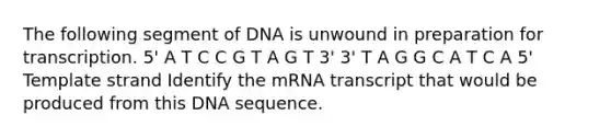 The following segment of DNA is unwound in preparation for transcription. 5' A T C C G T A G T 3' 3' T A G G C A T C A 5' Template strand Identify the mRNA transcript that would be produced from this DNA sequence.