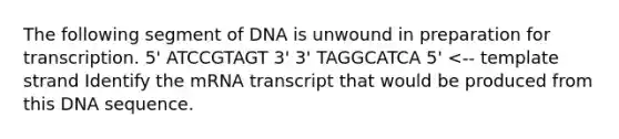 The following segment of DNA is unwound in preparation for transcription. 5' ATCCGTAGT 3' 3' TAGGCATCA 5' <-- template strand Identify the mRNA transcript that would be produced from this DNA sequence.