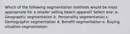 Which of the following segmentation methods would be most appropriate for a retailer selling beach apparel? Select one: a. Geographic segmentation b. Personality segmentation c. Demographic segmentation d. Benefit segmentation e. Buying situation segmentation