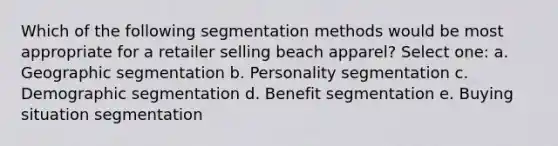 Which of the following segmentation methods would be most appropriate for a retailer selling beach apparel? Select one: a. Geographic segmentation b. Personality segmentation c. Demographic segmentation d. Benefit segmentation e. Buying situation segmentation