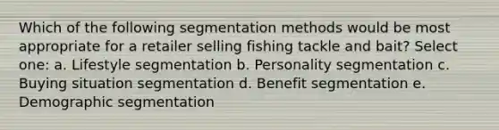 Which of the following segmentation methods would be most appropriate for a retailer selling fishing tackle and bait? Select one: a. Lifestyle segmentation b. Personality segmentation c. Buying situation segmentation d. Benefit segmentation e. Demographic segmentation