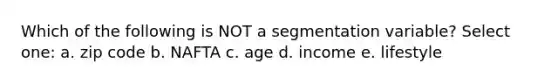 Which of the following is NOT a segmentation variable? Select one: a. zip code b. NAFTA c. age d. income e. lifestyle