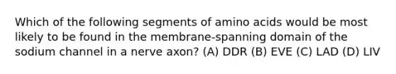 Which of the following segments of amino acids would be most likely to be found in the membrane-spanning domain of the sodium channel in a nerve axon? (A) DDR (B) EVE (C) LAD (D) LIV