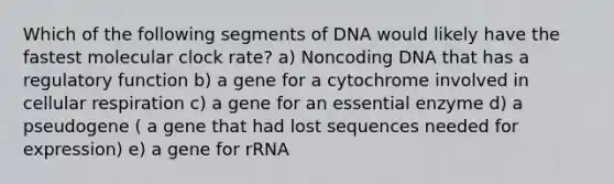 Which of the following segments of DNA would likely have the fastest molecular clock rate? a) Noncoding DNA that has a regulatory function b) a gene for a cytochrome involved in cellular respiration c) a gene for an essential enzyme d) a pseudogene ( a gene that had lost sequences needed for expression) e) a gene for rRNA