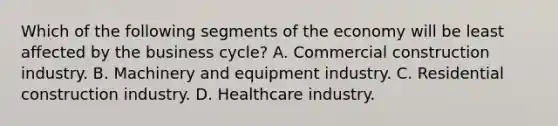 Which of the following segments of the economy will be least affected by the business cycle? A. Commercial construction industry. B. Machinery and equipment industry. C. Residential construction industry. D. Healthcare industry.