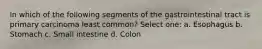 In which of the following segments of the gastrointestinal tract is primary carcinoma least common? Select one: a. Esophagus b. Stomach c. Small intestine d. Colon