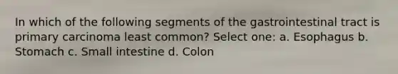 In which of the following segments of the gastrointestinal tract is primary carcinoma least common? Select one: a. Esophagus b. Stomach c. Small intestine d. Colon