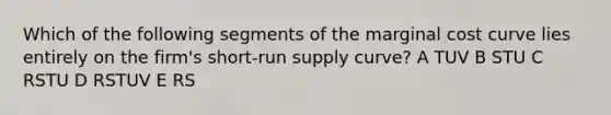 Which of the following segments of the marginal cost curve lies entirely on the firm's <a href='https://www.questionai.com/knowledge/kpdf81PlVL-short-run-supply' class='anchor-knowledge'>short-run supply</a> curve? A TUV B STU C RSTU D RSTUV E RS