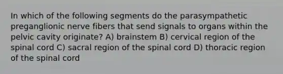 In which of the following segments do the parasympathetic preganglionic nerve fibers that send signals to organs within the pelvic cavity originate? A) brainstem B) cervical region of the spinal cord C) sacral region of the spinal cord D) thoracic region of the spinal cord