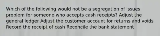 Which of the following would not be a segregation of issues problem for someone who accepts cash receipts? Adjust the general ledger Adjust the customer account for returns and voids Record the receipt of cash Reconcile the bank statement