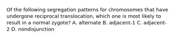 Of the following segregation patterns for chromosomes that have undergone reciprocal translocation, which one is most likely to result in a normal zygote? A. alternate B. adjacent-1 C. adjacent-2 D. nondisjunction