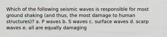 Which of the following seismic waves is responsible for most ground shaking (and thus, the most damage to human structures)? a. P waves b. S waves c. surface waves d. scarp waves e. all are equally damaging