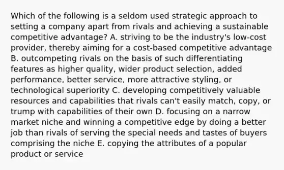 Which of the following is a seldom used strategic approach to setting a company apart from rivals and achieving a sustainable competitive advantage? A. striving to be the industry's low-cost provider, thereby aiming for a cost-based competitive advantage B. outcompeting rivals on the basis of such differentiating features as higher quality, wider product selection, added performance, better service, more attractive styling, or technological superiority C. developing competitively valuable resources and capabilities that rivals can't easily match, copy, or trump with capabilities of their own D. focusing on a narrow market niche and winning a competitive edge by doing a better job than rivals of serving the special needs and tastes of buyers comprising the niche E. copying the attributes of a popular product or service