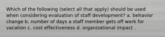 Which of the following (select all that apply) should be used when considering evaluation of staff development? a. behavior change b. number of days a staff member gets off work for vacation c. cost effectiveness d. organizational impact .