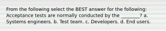 From the following select the BEST answer for the following: Acceptance tests are normally conducted by the ________? a. Systems engineers. b. Test team. c. Developers. d. End users.