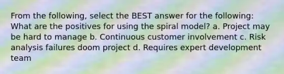 From the following, select the BEST answer for the following: What are the positives for using the spiral model? a. Project may be hard to manage b. Continuous customer involvement c. Risk analysis failures doom project d. Requires expert development team