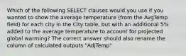 Which of the following SELECT clauses would you use if you wanted to show the average temperature (from the AvgTemp field) for each city in the City table, but with an additional 5% added to the average temperature to account for projected global warming? The correct answer should also rename the column of calculated outputs "AdjTemp"