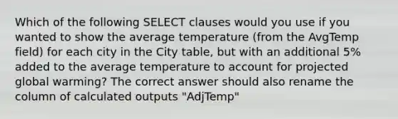 Which of the following SELECT clauses would you use if you wanted to show the average temperature (from the AvgTemp field) for each city in the City table, but with an additional 5% added to the average temperature to account for projected global warming? The correct answer should also rename the column of calculated outputs "AdjTemp"